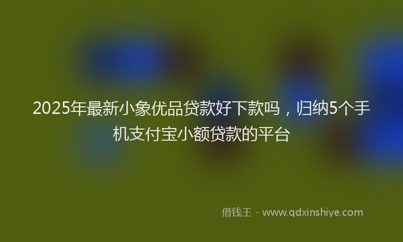 2025年最新小象优品贷款好下款吗，归纳5个手机支付宝小额贷款的平台