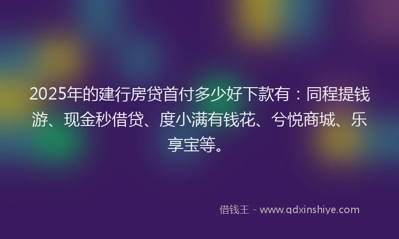 2025年的建行房贷首付多少好下款有：同程提钱游、现金秒借贷、度小满有钱花、兮悦商城、乐享宝等。