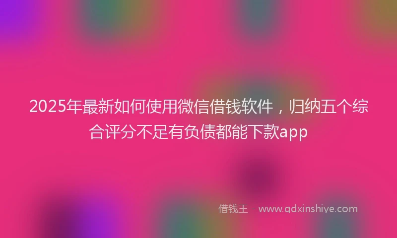 2025年最新如何使用微信借钱软件，归纳五个综合评分不足有负债都能下款app