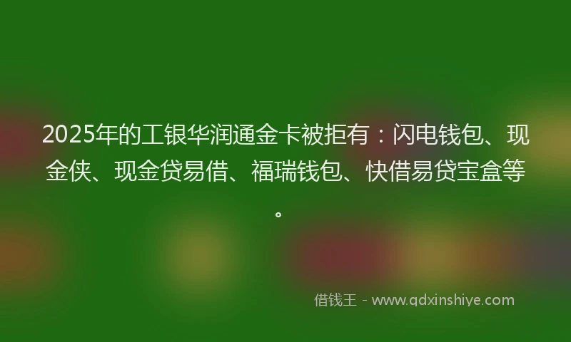 2025年的工银华润通金卡被拒有：闪电钱包、现金侠、现金贷易借、福瑞钱包、快借易贷宝盒等。