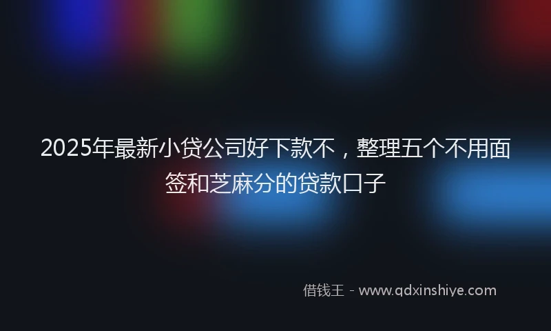 2025年最新小贷公司好下款不，整理五个不用面签和芝麻分的贷款口子