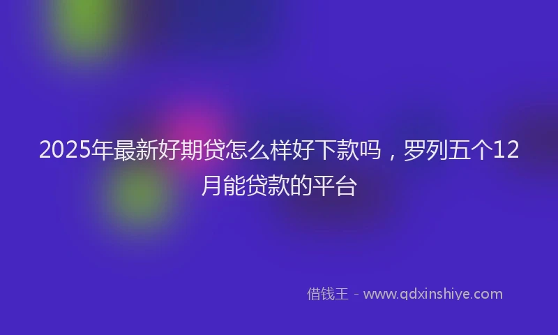 2025年最新好期贷怎么样好下款吗，罗列五个12月能贷款的平台