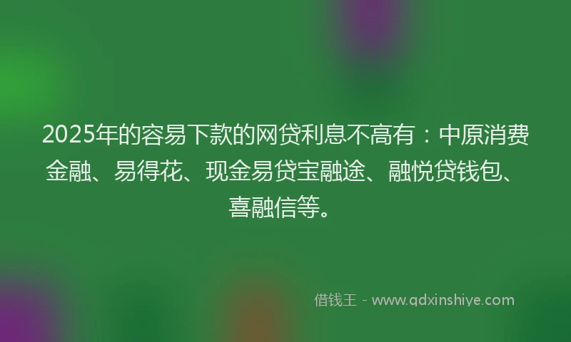 2025年的容易下款的网贷利息不高有：中原消费金融、易得花、现金易贷宝融途、融悦贷钱包、喜融信等。