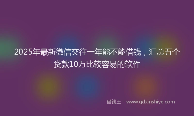 2025年最新微信交往一年能不能借钱，汇总五个贷款10万比较容易的软件