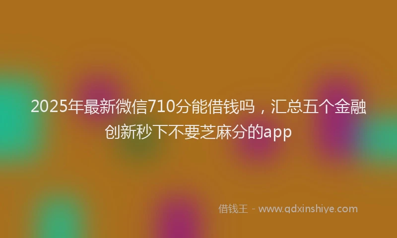 2025年最新微信710分能借钱吗，汇总五个金融创新秒下不要芝麻分的app