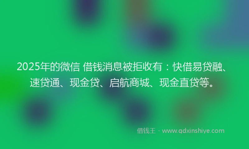 2025年的微信 借钱消息被拒收有：快借易贷融、速贷通、现金贷、启航商城、现金直贷等。