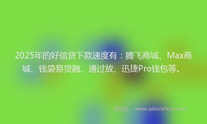 2025年的好信贷下款速度有：腾飞商城、Max商城、钱袋易贷融、通过放、迅捷Pro钱包等。