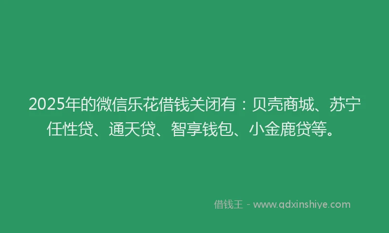 2025年的微信乐花借钱关闭有：贝壳商城、苏宁任性贷、通天贷、智享钱包、小金鹿贷等。