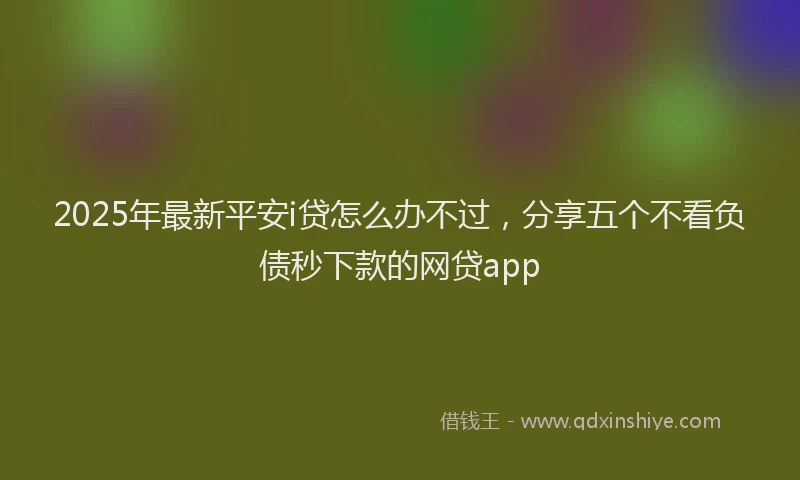 2025年最新平安i贷怎么办不过，分享五个不看负债秒下款的网贷app