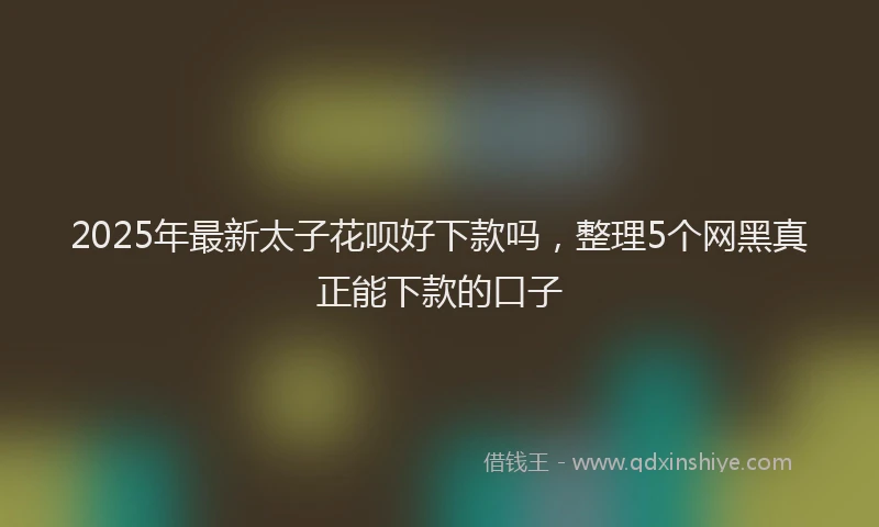 2025年最新太子花呗好下款吗，整理5个网黑真正能下款的口子
