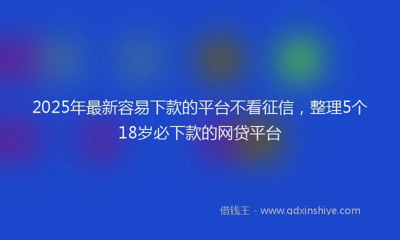 2025年最新容易下款的平台不看征信，整理5个18岁必下款的网贷平台