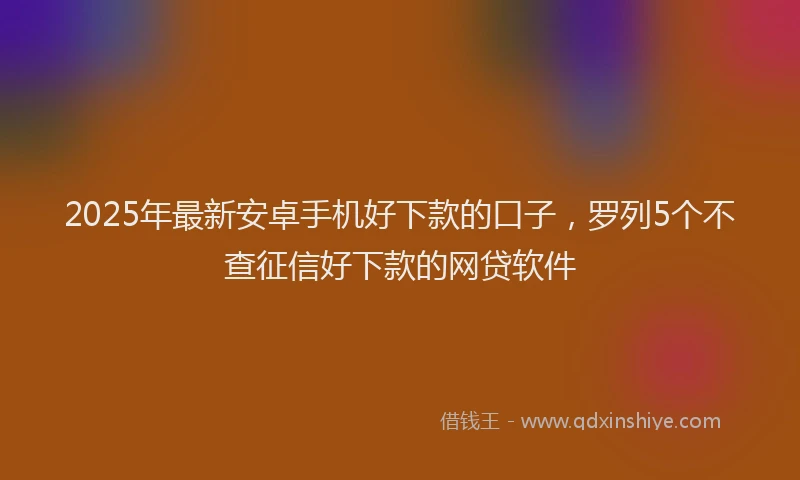 2025年最新安卓手机好下款的口子，罗列5个不查征信好下款的网贷软件