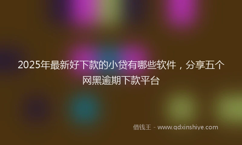 2025年最新好下款的小贷有哪些软件，分享五个网黑逾期下款平台