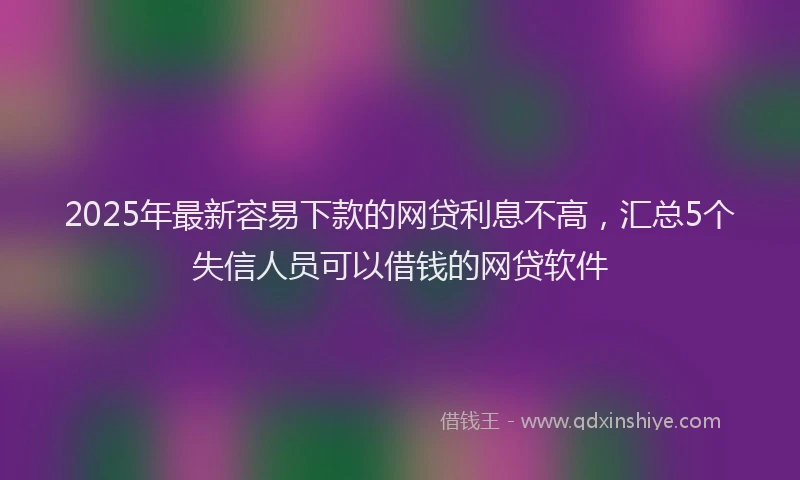 2025年最新容易下款的网贷利息不高，汇总5个失信人员可以借钱的网贷软件
