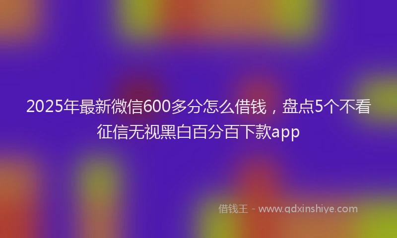 2025年最新微信600多分怎么借钱，盘点5个不看征信无视黑白百分百下款app