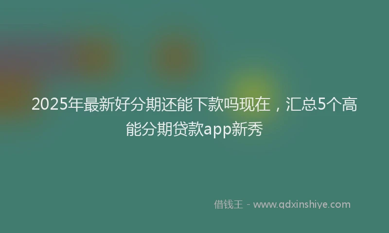 2025年最新好分期还能下款吗现在，汇总5个高能分期贷款app新秀