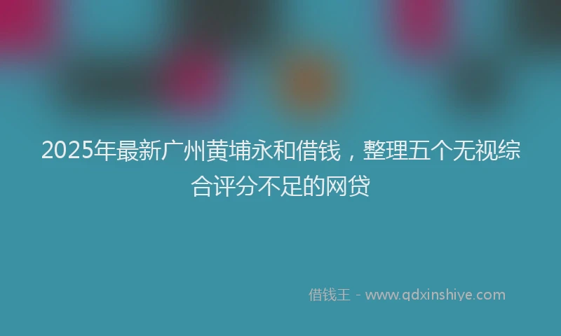 2025年最新广州黄埔永和借钱，整理五个无视综合评分不足的网贷