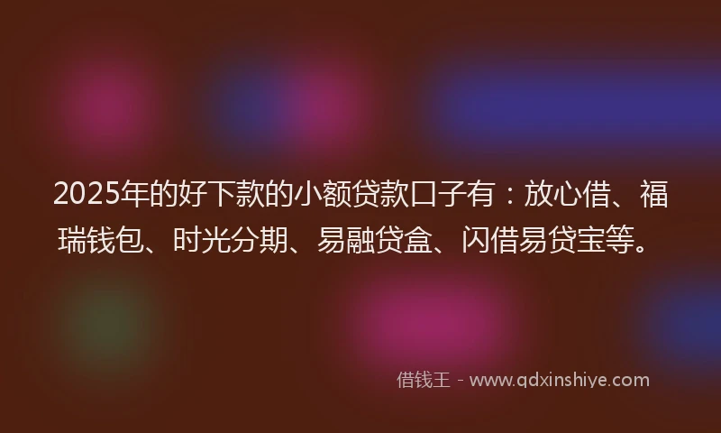 2025年的好下款的小额贷款口子有：放心借、福瑞钱包、时光分期、易融贷盒、闪借易贷宝等。