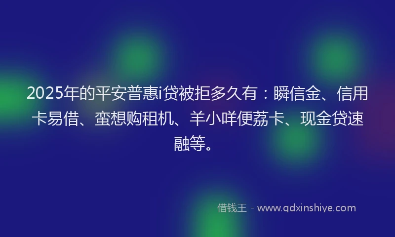 2025年的平安普惠i贷被拒多久有：瞬信金、信用卡易借、蛮想购租机、羊小咩便荔卡、现金贷速融等。