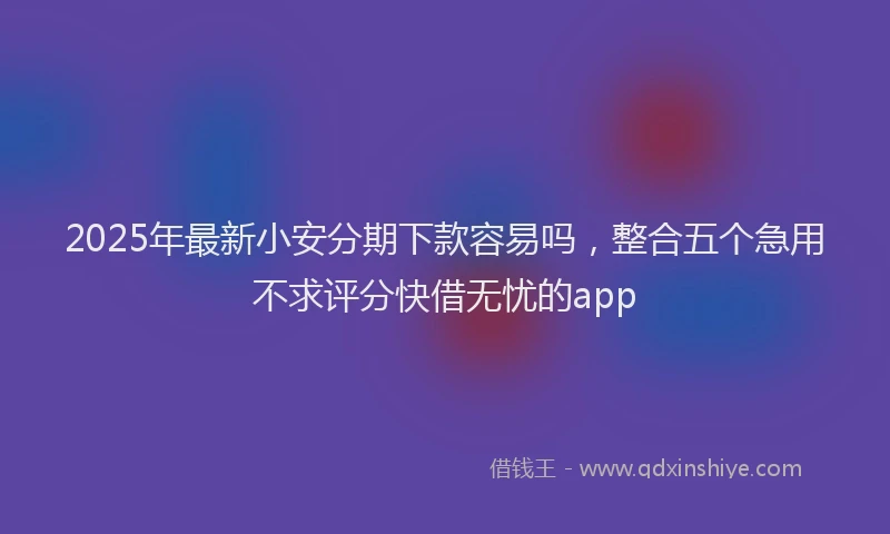 2025年最新小安分期下款容易吗，整合五个急用不求评分快借无忧的app