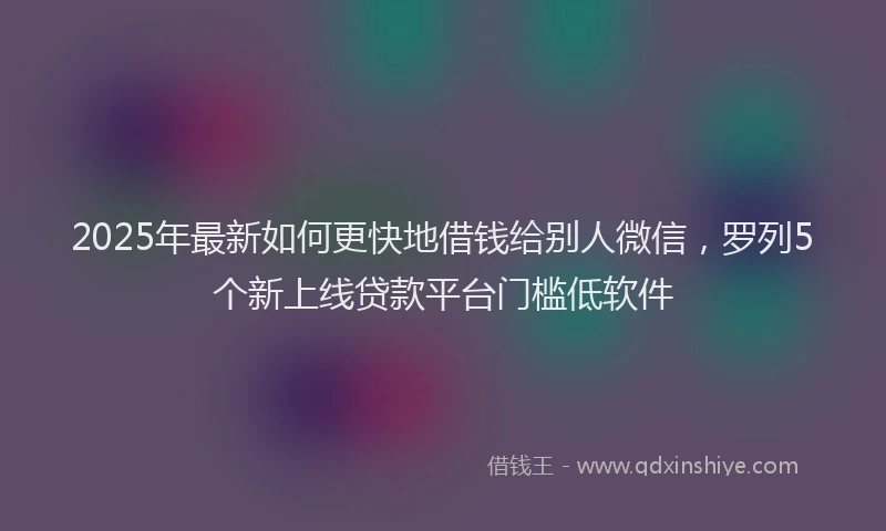 2025年最新如何更快地借钱给别人微信，罗列5个新上线贷款平台门槛低软件