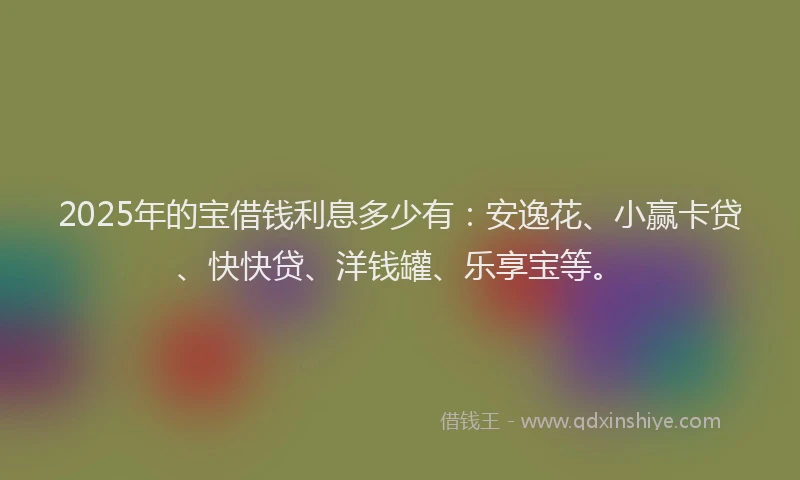 2025年的宝借钱利息多少有：安逸花、小赢卡贷、快快贷、洋钱罐、乐享宝等。