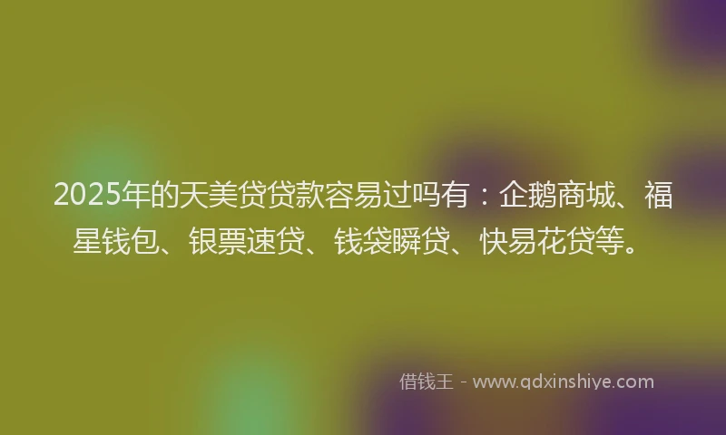 2025年的天美贷贷款容易过吗有：企鹅商城、福星钱包、银票速贷、钱袋瞬贷、快易花贷等。