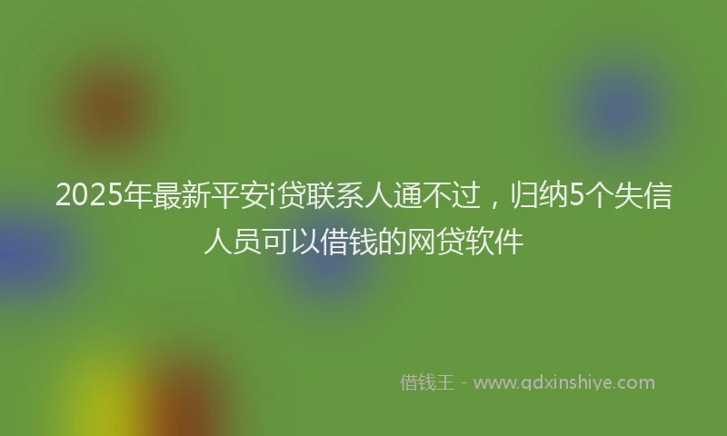 2025年最新平安i贷联系人通不过，归纳5个失信人员可以借钱的网贷软件