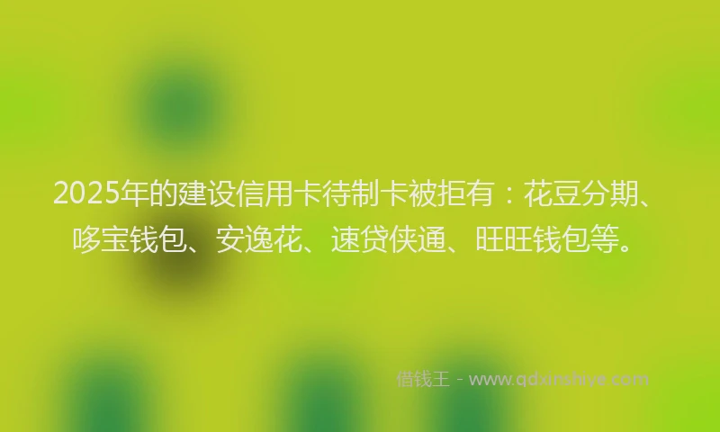 2025年的建设信用卡待制卡被拒有：花豆分期、哆宝钱包、安逸花、速贷侠通、旺旺钱包等。