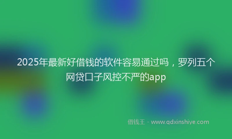 2025年最新好借钱的软件容易通过吗，罗列五个网贷口子风控不严的app