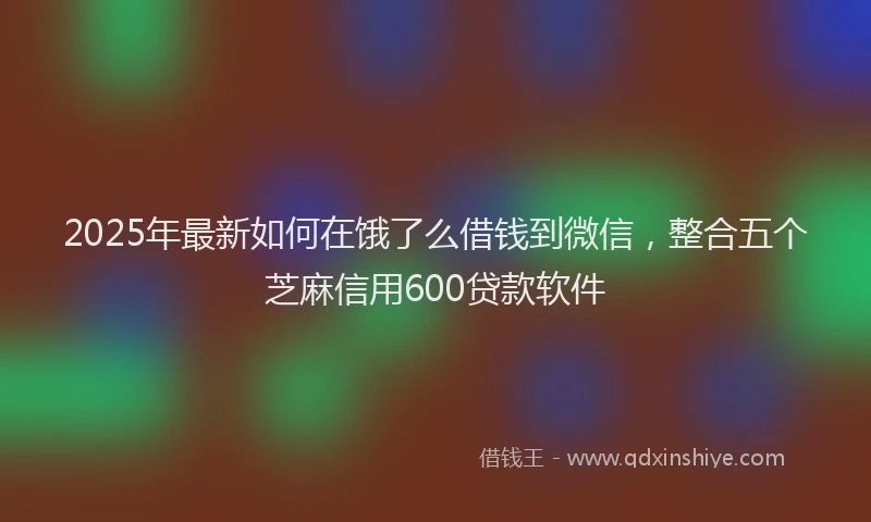 2025年最新如何在饿了么借钱到微信，整合五个芝麻信用600贷款软件
