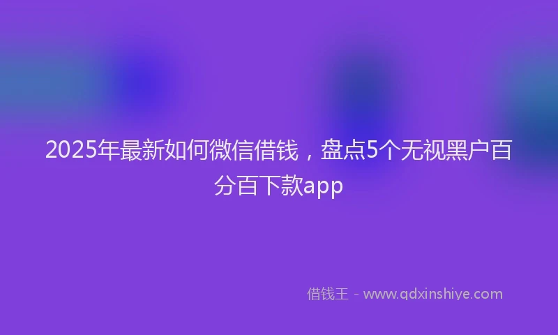 2025年最新如何微信借钱，盘点5个无视黑户百分百下款app