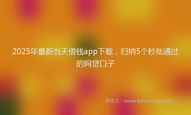 2025年最新当天借钱app下载，归纳5个秒批通过的网贷口子