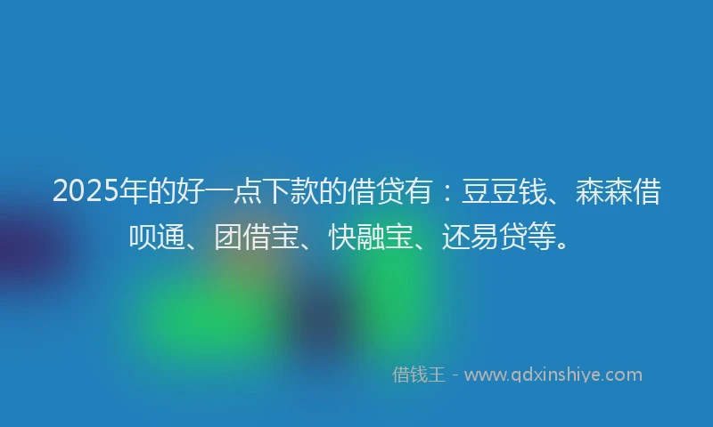 2025年的好一点下款的借贷有：豆豆钱、森森借呗通、团借宝、快融宝、还易贷等。
