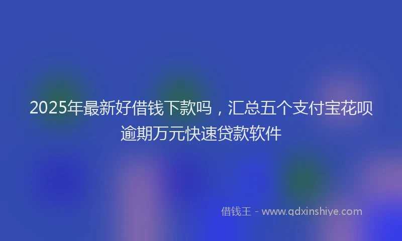 2025年最新好借钱下款吗，汇总五个支付宝花呗逾期万元快速贷款软件