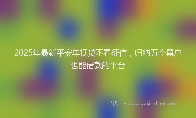 2025年最新平安车抵贷不看征信，归纳五个黑户也能借款的平台