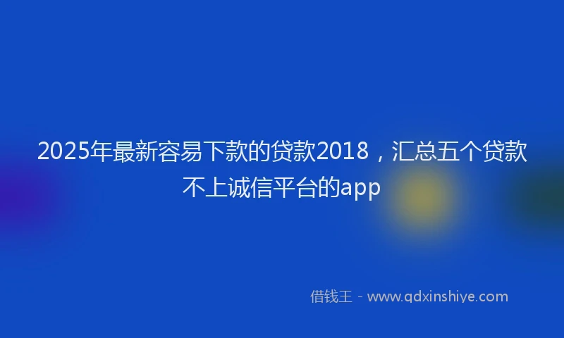 2025年最新容易下款的贷款2018，汇总五个贷款不上诚信平台的app