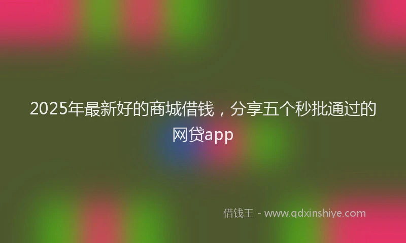 2025年最新好的商城借钱，分享五个秒批通过的网贷app