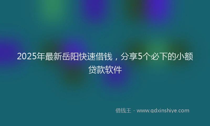 2025年最新岳阳快速借钱，分享5个必下的小额贷款软件