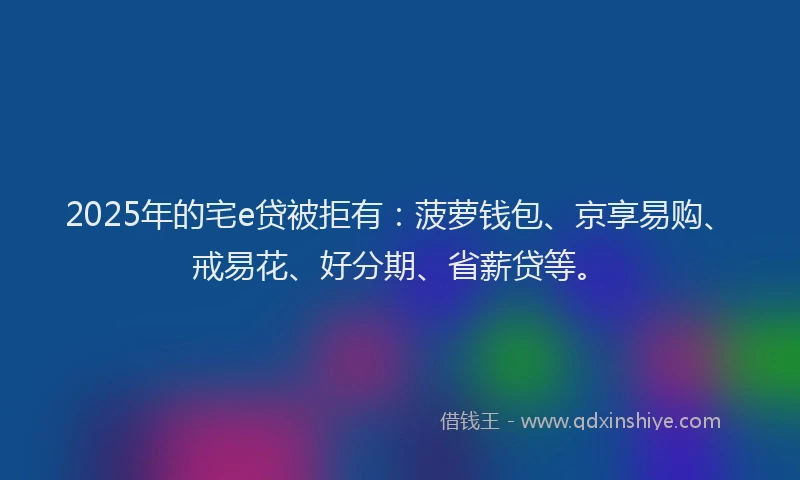 2025年的宅e贷被拒有：菠萝钱包、京享易购、戒易花、好分期、省薪贷等。