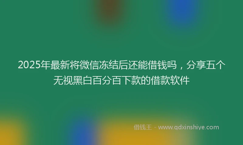 2025年最新将微信冻结后还能借钱吗，分享五个无视黑白百分百下款的借款软件