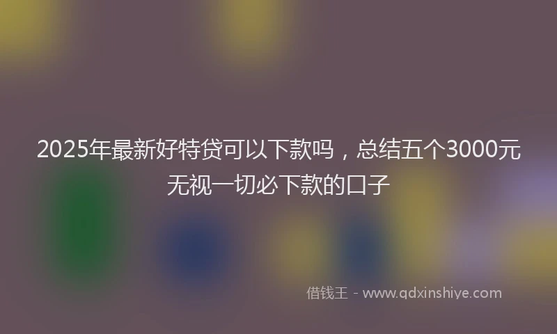 2025年最新好特贷可以下款吗，总结五个3000元无视一切必下款的口子