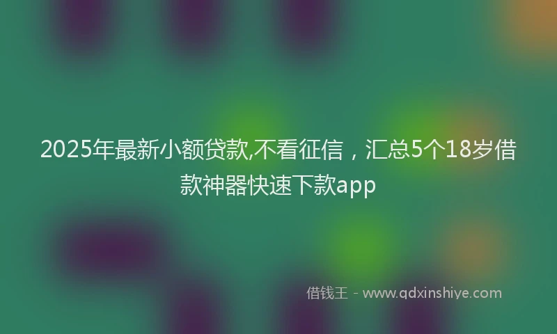 2025年最新小额贷款,不看征信，汇总5个18岁借款神器快速下款app