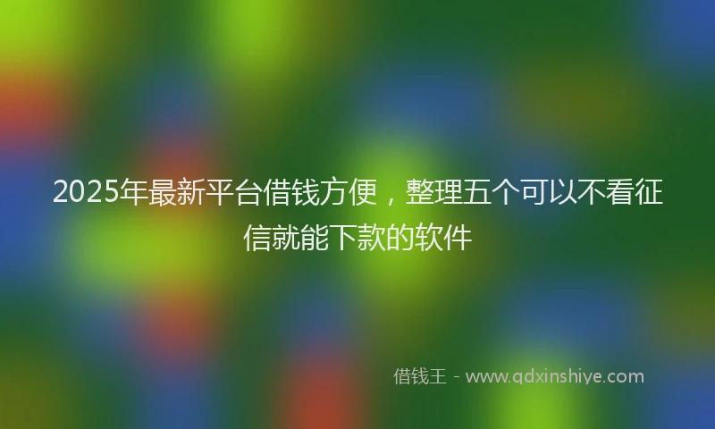 2025年最新平台借钱方便，整理五个可以不看征信就能下款的软件
