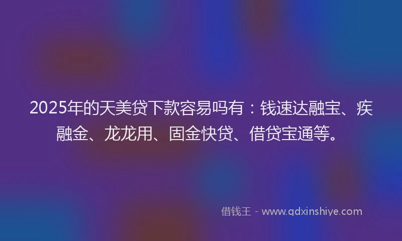2025年的天美贷下款容易吗有：钱速达融宝、疾融金、龙龙用、固金快贷、借贷宝通等。