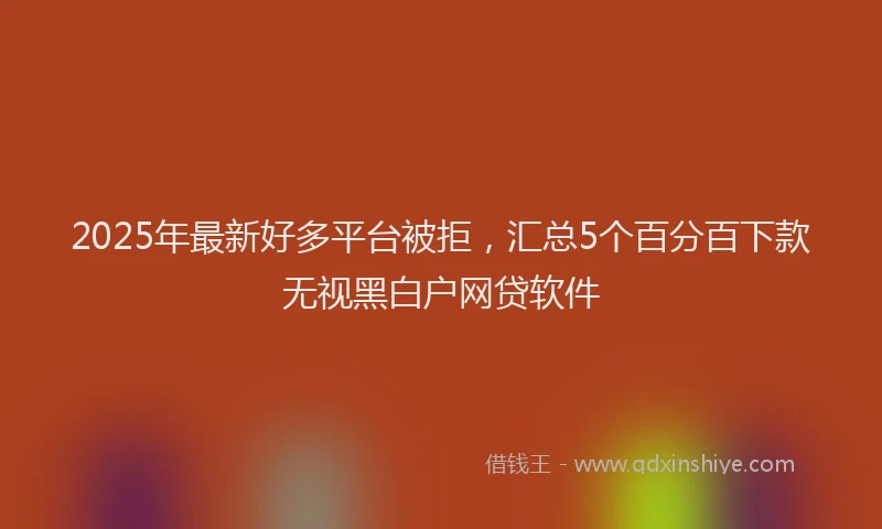 2025年最新好多平台被拒，汇总5个百分百下款无视黑白户网贷软件