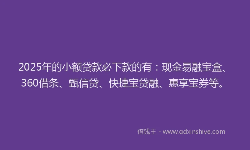 2025年的小额贷款必下款的有：现金易融宝盒、360借条、甄信贷、快捷宝贷融、惠享宝券等。