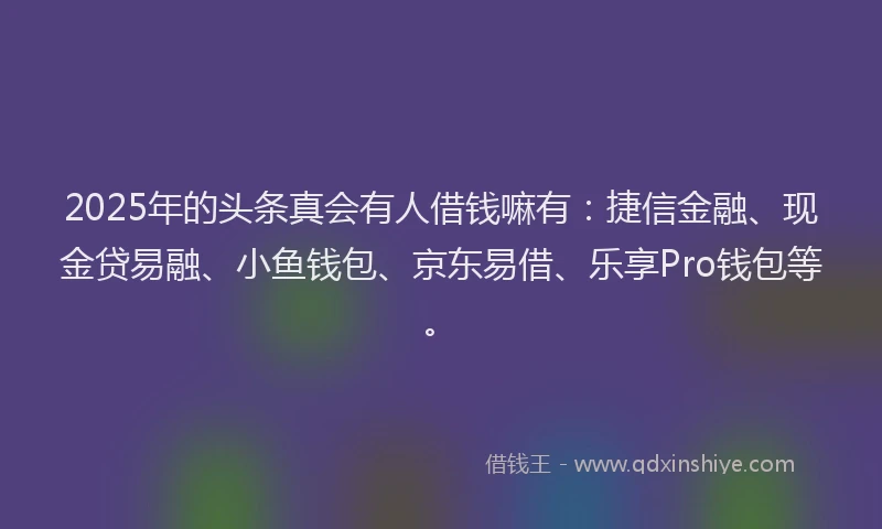 2025年的头条真会有人借钱嘛有：捷信金融、现金贷易融、小鱼钱包、京东易借、乐享Pro钱包等。