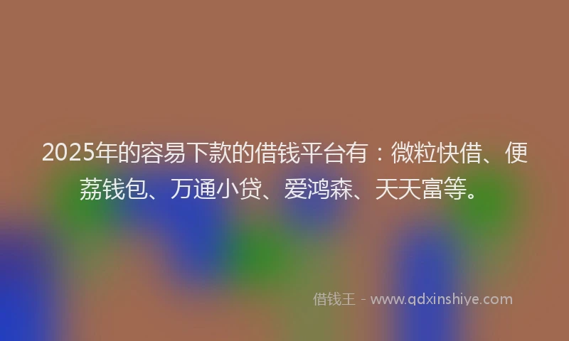 2025年的容易下款的借钱平台有：微粒快借、便荔钱包、万通小贷、爱鸿森、天天富等。