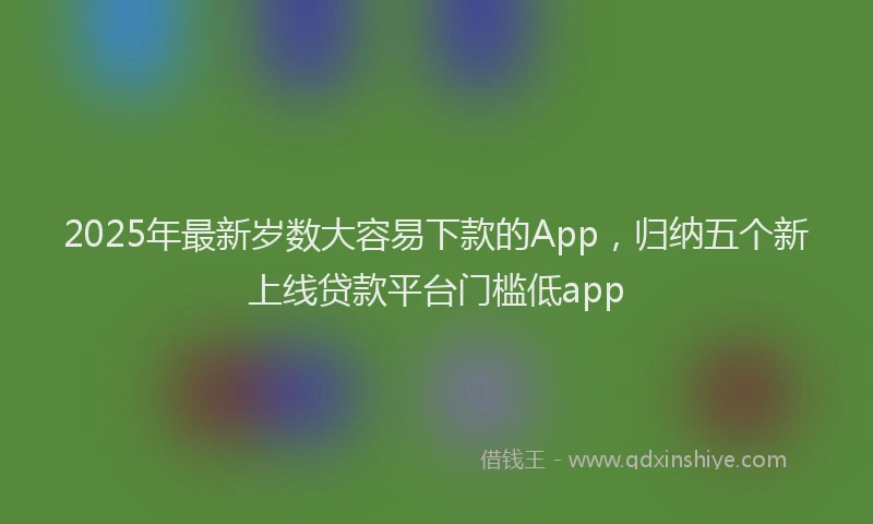 2025年最新岁数大容易下款的App，归纳五个新上线贷款平台门槛低app